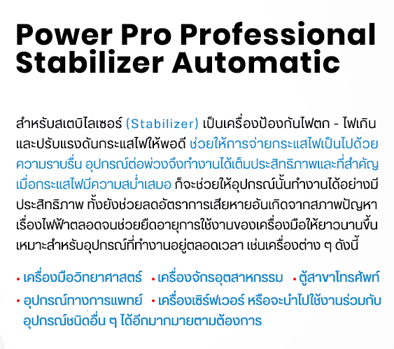 Power Pro Professional Stabilizer Automatic สำหรับสเตบิไลเซอร์ (Stabilizer) เป็นเครื่องป้องกันไฟตก - ไฟเกิน และปรับแรงดันกระแสไฟให้พอดี ช่วยให้การจ่ายกระแสไฟเป็นไปด้วย ความราบรื่น อุปกรณ์ต่อพ่วงจึงทำงานได้เต็มประสิทธิภาพและที่สำคัญ เมื่อกระแสไฟมีความสม่ำเสมอ ก็จะช่วยให้อุปกรณ์นั้นทำงานได้อย่างมี ประสิทธิภาพ ทั้งยังช่วยลดอัตราการเสียหายอันเกิดจากสภาพปัญหา เรื่องไฟฟ้าตลอดจนช่วยยืดอายุการใช้งานของเครื่องมือให้ยาวนานขึ้น เหมาะสำหรับอุปกรณ์ที่ทำงานอยู่ตลอดเวลา เช่นเครื่องต่าง ๆ ดังนี้ -เครื่องมือวิทยาศาสตร์ -เครื่องจักรอุตสาหกรรม -ตู้สาขาโทรศัพท์ -อุปกรณ์ทางการแพทย์ -เครื่องเซิร์ฟเวอร์ หรือจะนำไปใช้งานร่วมกับ อุปกรณ์ชนิดอื่น ๆ ได้อีกมากมายตามต้องการ line : @powerpro call : 085-400-5335 email : chaiyot2828@gmail.com