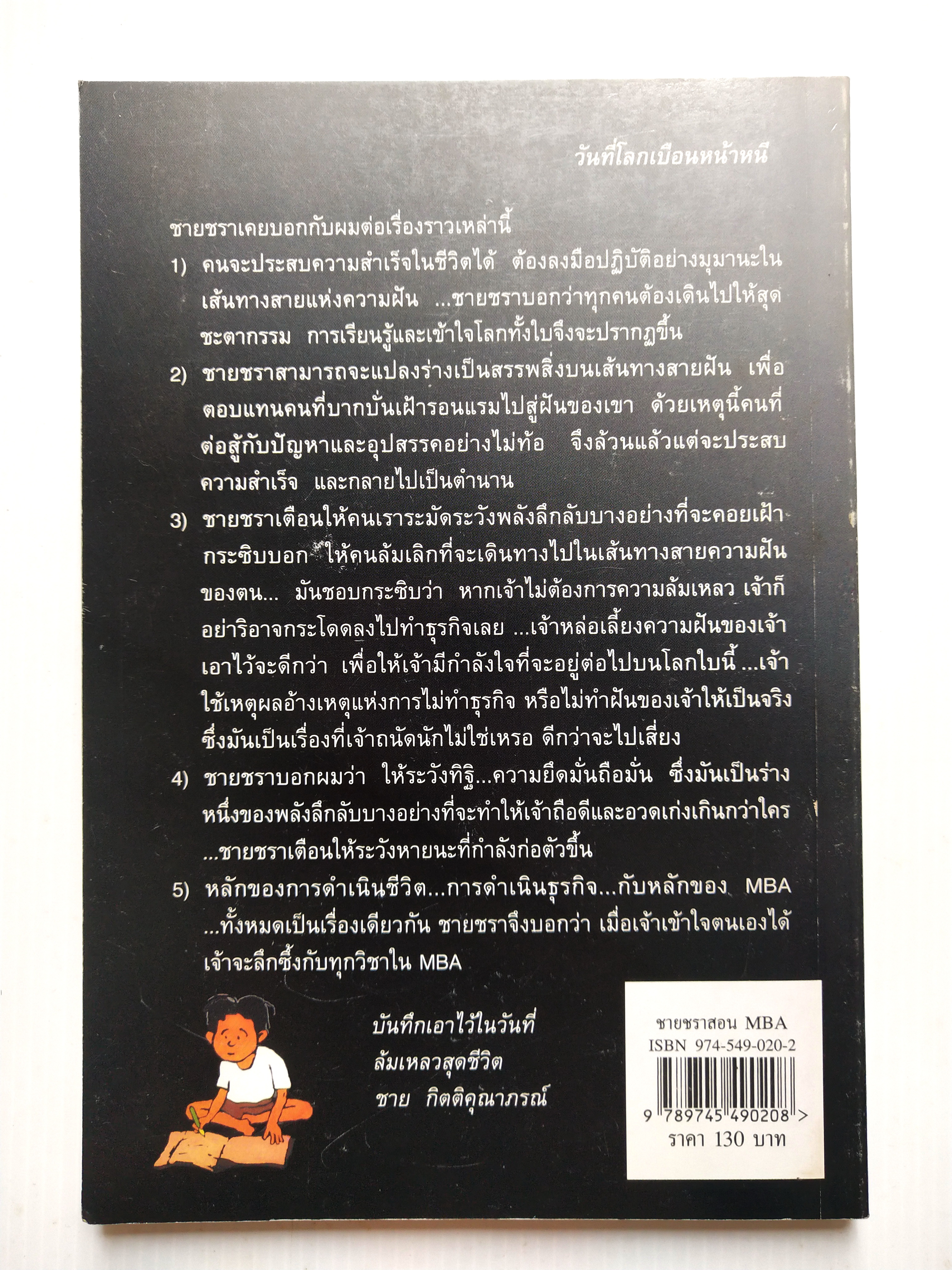 หนังสือบริหารจัดการ "ชายชราาสอน MBA" โดย ชาย กิตติคุณาภรณ์ สารบัญ -จำไว้นะลูกหลาน -ธรรมชาติสอนความจริง -การให้ สร้างธุรกิจ -หลักบริหารธุรกิจที่ลงตัว -ลางสังหรณ์ -กฎของธรรมชาติ -เดินไปให้ถึงฝัน -จับปลาเป็นอย่างเดียวไม่พอ -เหมือนปาฏิหาริย์ -ตกปลาด